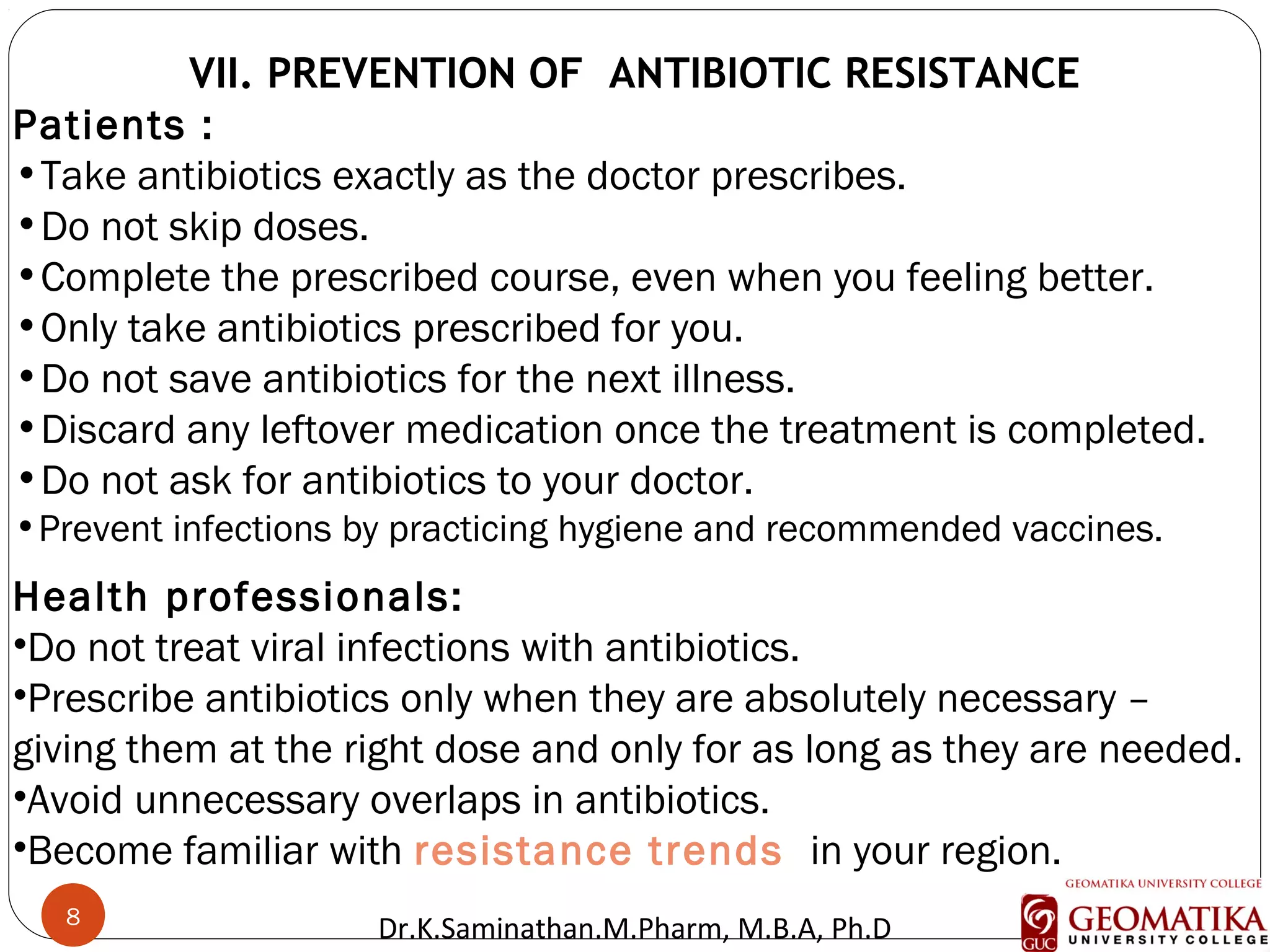 8
VII. PREVENTION OF ANTIBIOTIC RESISTANCE
Patients :
•Take antibiotics exactly as the doctor prescribes.
•Do not skip doses.
•Complete the prescribed course, even when you feeling better.
•Only take antibiotics prescribed for you.
•Do not save antibiotics for the next illness.
•Discard any leftover medication once the treatment is completed.
•Do not ask for antibiotics to your doctor.
•Prevent infections by practicing hygiene and recommended vaccines.
Health professionals:
•Do not treat viral infections with antibiotics.
•Prescribe antibiotics only when they are absolutely necessary –
giving them at the right dose and only for as long as they are needed.
•Avoid unnecessary overlaps in antibiotics.
•Become familiar with resistance trends  in your region.
8
Dr.K.Saminathan.M.Pharm, M.B.A, Ph.D
 