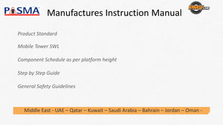 Manufactures Instruction Manual
Middle East ‐ UAE – Qatar – Kuwait – Saudi Arabia – Bahrain – Jordan – Oman ‐
Product Standard
Mobile Tower SWL
Component Schedule as per platform height 
Step by Step Guide
General Safety Guidelines
 