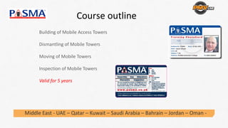 Course outline 
Building of Mobile Access Towers
Dismantling of Mobile Towers
Moving of Mobile Towers
Inspection of Mobile Towers
Valid for 5 years
Middle East ‐ UAE – Qatar – Kuwait – Saudi Arabia – Bahrain – Jordan – Oman ‐
 