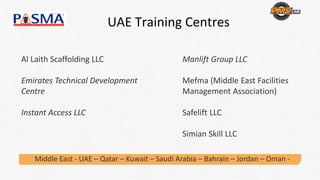 UAE Training Centres 
Al Laith Scaffolding LLC
Emirates Technical Development 
Centre 
Instant Access LLC
Middle East ‐ UAE – Qatar – Kuwait – Saudi Arabia – Bahrain – Jordan – Oman ‐
Manlift Group LLC
Mefma (Middle East Facilities 
Management Association) 
Safelift LLC
Simian Skill LLC 
 