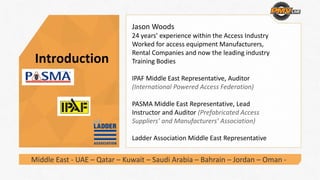 Introduction
Jason Woods
24 years’ experience within the Access Industry
Worked for access equipment Manufacturers, 
Rental Companies and now the leading industry 
Training Bodies 
IPAF Middle East Representative, Auditor 
(International Powered Access Federation) 
PASMA Middle East Representative, Lead 
Instructor and Auditor (Prefabricated Access 
Suppliers’ and Manufacturers’ Association) 
Ladder Association Middle East Representative 
Middle East ‐ UAE – Qatar – Kuwait – Saudi Arabia – Bahrain – Jordan – Oman ‐
 
