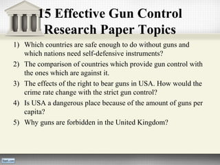 15 Effective Gun Control
Research Paper Topics
1) Which countries are safe enough to do without guns and
which nations need self-defensive instruments?
2) The comparison of countries which provide gun control with
the ones which are against it.
3) The effects of the right to bear guns in USA. How would the
crime rate change with the strict gun control?
4) Is USA a dangerous place because of the amount of guns per
capita?
5) Why guns are forbidden in the United Kingdom?
 