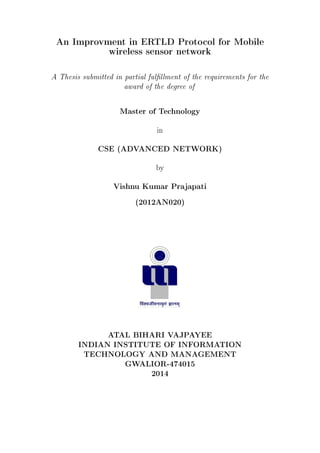 An Improvment in ERTLD Protocol for Mobile
wireless sensor network
A Thesis submitted in partial fulllment of the requirements for the
award of the degree of
Master of Technology
in
CSE (ADVANCED NETWORK)
by
Vishnu Kumar Prajapati
(2012AN020)
ATAL BIHARI VAJPAYEE
INDIAN INSTITUTE OF INFORMATION
TECHNOLOGY AND MANAGEMENT
GWALIOR-474015
2014
 
