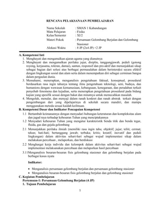 RENCANA PELAKSANAAN PEMBELAJARAN
Nama Sekolah : SMAN 1 Kabandungan
Mata Pelajaran : Fisika
Kelas/Semester : XI/2
Materi Pokok : Persamaan Gelombang Berjalan dan Gelombang
Stasioner
Alokasi Waktu : 8 JP (2x4 JP) +2 JP
A. Kompetensi Inti
1. Menghayati dan mengamalkan ajaran agama yang dianutnya
2. Menghayati dan mengamalkan perilaku jujur, disiplin, tanggungjawab, peduli (gotong
royong, kerjasama, toleran, damai), santun, responsif dan pro-aktif dan menunjukkan sikap
sebagai bagian dari solusi atas berbagai permasalahan dalam berinteraksi secara efektif
dengan lingkungan sosial dan alam serta dalam menempatkan diri sebagai cerminan bangsa
dalam pergaulan dunia.
3. Memahami, menerapkan, menganalisis pengetahuan faktual, konseptual, prosedural
berdasarkan rasa ingin tahunya tentang ilmu pengetahuan teknologi, seni, budaya, dan
humaniora dengan wawasan kemanusiaan, kebangsaan, kenegaraan, dan peradaban terkait
penyebab fenomena dan kejadian, serta menerapkan pengetahuan prosedural pada bidang
kajian yang spesifik sesuai dengan bakat dan minatnya untuk memecahkan masalah.
4. Mengolah, menalar, dan menyaji dalam ranah konkret dan ranah abstrak terkait dengan
pengembangan dari yang dipelajarinya di sekolah secara mandiri, dan mampu
menggunakan metoda sesuai kaidah keilmuan.
B. Kompetensi Dasar dan Indikator Pencapaian Kompetensi
1.1 Bertambah keimanannya dengan menyadari hubungan keteraturan dan kompleksitas alam
dan jagad raya terhadap kebesaran Tuhan yang menciptakannya
1.2 Menyadari kebesaran Tuhan yang mengatur karakteristik benda titik dan benda tegar,
fluida, gas dan gejala gelombang
2.1 Menunjukkan perilaku ilmiah (memiliki rasa ingin tahu; objektif; jujur; teliti; cermat;
tekun; hati-hati; bertanggung jawab; terbuka; kritis; kreatif; inovatif dan peduli
lingkungan) dalam aktivitas sehari-hari sebagai wujud implementasi sikap dalam
melakukan percobaan , melaporkan, dan berdiskusi
2.2 Menghargai kerja individu dan kelompok dalam aktivitas sehari-hari sebagai wujud
implementasi melaksanakan percobaan dan melaporkan hasil percobaan
3.11Menganalisis besaran-besaran fisis gelombang stasioner dan gelombang berjalan pada
berbagai kasus nyata
Indikator:
• Menganalisis persamaan gelombang berjalan dan persamaan gelombang stasioner
• Menganalisis besaran-besaran fisis gelombang berjalan dan gelombang stasioner
C. Kegiatan Pembelajaran
Pertemuan-1: Persamaan Gelombang Berjalan (4 JP)
1. Tujuan Pembelajaran
1
 