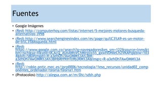 Fuentes
• Google Imágenes
• (Red) http://computerhoy.com/listas/internet/5-mejores-motores-busqueda-
alternativos-3998
• (Red) http://www.searchenginesindex.com/es/page/qu%C3%A9-es-un-motor-
de-b%C3%BAsqueda.html
• (Red)
https://www.google.com.co/search?q=navegadores&es_sm=122&source=lnms&t
bm=isch&sa=X&ved=0CAcQ_AUoAWoVChMIrpvx55_gxwIVDNIeCh2VKAPq&biw=103
4&bih=580#imgdii=R-a3ehOh7AwOMM%3A%3BR-
a3ehOh7AwOMM%3A%3BHbRH9iHTs9bJRM%3A&imgrc=R-a3ehOh7AwOMM%3A
• (Red)
http://roble.pntic.mec.es/jprp0006/tecnologia/1eso_recursos/unidad02_comp
onentes_ordenador/teoria/teoria1.htm
• (Protocolos) http://alegsa.com.ar/m/Dic/sdsh.php
 