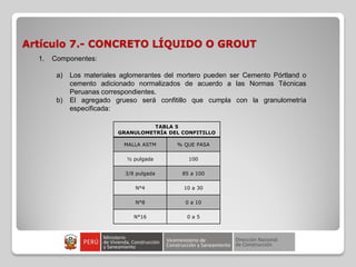 Artículo 7.- CONCRETO LÍQUIDO O GROUT
TABLA 5
GRANULOMETRÍA DEL CONFITILLO
MALLA ASTM % QUE PASA
½ pulgada 100
3/8 pulgada 85 a 100
N°4 10 a 30
N°8 0 a 10
N°16 0 a 5
1. Componentes:
a) Los materiales aglomerantes del mortero pueden ser Cemento Pórtland o
cemento adicionado normalizados de acuerdo a las Normas Técnicas
Peruanas correspondientes.
b) El agregado grueso será confitillo que cumpla con la granulometría
especificada:
 