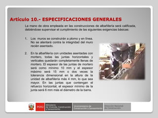 Artículo 10.- ESPECIFICACIONES GENERALES
La mano de obra empleada en las construcciones de albañilería será calificada,
debiéndose supervisar el cumplimiento de las siguientes exigencias básicas:
1. Los muros se construirán a plomo y en línea.
No se atentará contra la integridad del muro
recién asentado.
2. En la albañilería con unidades asentadas con
mortero, todas las juntas horizontales y
verticales quedarán completamente llenas de
mortero. El espesor de las juntas de mortero
será como mínimo 10 mm y el espesor
máximo será 15 mm o dos veces la
tolerancia dimensional en la altura de la
unidad de albañilería más 4 mm, lo que sea
mayor. En las juntas que contengan el
refuerzo horizontal, el espesor mínimo de la
junta será 6 mm más el diámetro de la barra.
 
