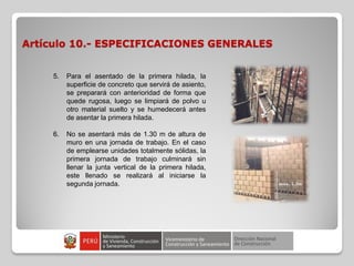 Artículo 10.- ESPECIFICACIONES GENERALES
5. Para el asentado de la primera hilada, la
superficie de concreto que servirá de asiento,
se preparará con anterioridad de forma que
quede rugosa, luego se limpiará de polvo u
otro material suelto y se humedecerá antes
de asentar la primera hilada.
6. No se asentará más de 1.30 m de altura de
muro en una jornada de trabajo. En el caso
de emplearse unidades totalmente sólidas, la
primera jornada de trabajo culminará sin
llenar la junta vertical de la primera hilada,
este llenado se realizará al iniciarse la
segunda jornada.
 