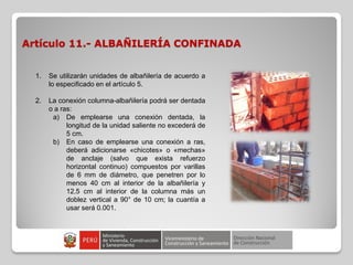Artículo 11.- ALBAÑILERÍA CONFINADA
1. Se utilizarán unidades de albañilería de acuerdo a
lo especificado en el artículo 5.
2. La conexión columna-albañilería podrá ser dentada
o a ras:
a) De emplearse una conexión dentada, la
longitud de la unidad saliente no excederá de
5 cm.
b) En caso de emplearse una conexión a ras,
deberá adicionarse «chicotes» o «mechas»
de anclaje (salvo que exista refuerzo
horizontal continuo) compuestos por varillas
de 6 mm de diámetro, que penetren por lo
menos 40 cm al interior de la albañilería y
12.5 cm al interior de la columna más un
doblez vertical a 90° de 10 cm; la cuantía a
usar será 0.001.
 