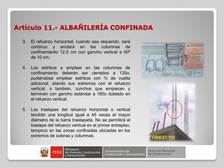 Artículo 11.- ALBAÑILERÍA CONFINADA
3. El refuerzo horizontal, cuando sea requerido, será
continuo y anclará en las columnas de
confinamiento 12,5 cm con gancho vertical a 90º
de 10 cm.
4. Los estribos a emplear en las columnas de
confinamiento deberán ser cerrados a 135o,
pudiéndose emplear estribos con ¾ de vuelta
adicional, atando sus extremos con el refuerzo
vertical, o también, zunchos que empiecen y
terminen con gancho estándar a 180o doblado en
el refuerzo vertical.
5. Los traslapes del refuerzo horizontal o vertical
tendrán una longitud igual a 45 veces el mayor
diámetro de la barra traslapada. No se permitirá el
traslape del refuerzo vertical en el primer entrepiso,
tampoco en las zonas confinadas ubicadas en los
extremos de soleras y columnas.
 