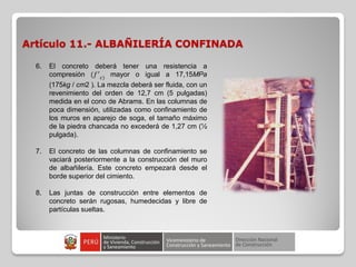 Artículo 11.- ALBAÑILERÍA CONFINADA
6. El concreto deberá tener una resistencia a
compresión (𝑓′
𝑐)
mayor o igual a 17,15MPa
(175kg / cm2 ). La mezcla deberá ser fluida, con un
revenimiento del orden de 12,7 cm (5 pulgadas)
medida en el cono de Abrams. En las columnas de
poca dimensión, utilizadas como confinamiento de
los muros en aparejo de soga, el tamaño máximo
de la piedra chancada no excederá de 1,27 cm (½
pulgada).
7. El concreto de las columnas de confinamiento se
vaciará posteriormente a la construcción del muro
de albañilería. Este concreto empezará desde el
borde superior del cimiento.
8. Las juntas de construcción entre elementos de
concreto serán rugosas, humedecidas y libre de
partículas sueltas.
 