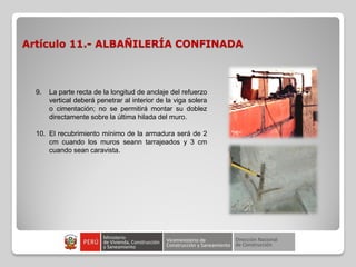 Artículo 11.- ALBAÑILERÍA CONFINADA
9. La parte recta de la longitud de anclaje del refuerzo
vertical deberá penetrar al interior de la viga solera
o cimentación; no se permitirá montar su doblez
directamente sobre la última hilada del muro.
10. El recubrimiento mínimo de la armadura será de 2
cm cuando los muros seann tarrajeados y 3 cm
cuando sean caravista.
 