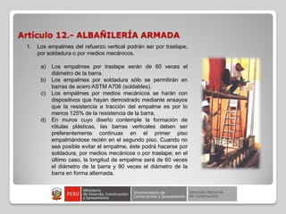 Artículo 12.- ALBAÑILERÍA ARMADA
1. Los empalmes del refuerzo vertical podrán ser por traslape,
por soldadura o por medios mecánicos.
a) Los empalmes por traslape serán de 60 veces el
diámetro de la barra.
b) Los empalmes por soldadura sólo se permitirán en
barras de acero ASTM A706 (soldables).
c) Los empalmes por medios mecánicos se harán con
dispositivos que hayan demostrado mediante ensayos
que la resistencia a tracción del empalme es por lo
menos 125% de la resistencia de la barra.
d) En muros cuyo diseño contemple la formación de
rótulas plásticas, las barras verticales deben ser
preferentemente continuas en el primer piso
empalmándose recién en el segundo piso. Cuando no
sea posible evitar el empalme, éste podrá hacerse por
soldadura, por medios mecánicos o por traslape; en el
último caso, la longitud de empalme será de 60 veces
el diámetro de la barra y 90 veces el diámetro de la
barra en forma alternada.
 
