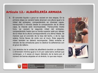 Artículo 12.- ALBAÑILERÍA ARMADA
8. El concreto líquido o grout se vaciará en dos etapas. En la
primera etapa se vaciará hasta alcanzar una altura igual a la
mitad del entrepiso, compactándolo en diversas capas,
transcurrido 5 minutos desde la compactación de la última
capa, la mezcla será recompactada. Transcurrida media
hora, se vaciará la segunda mitad del entrepiso,
compactándolo hasta que su borde superior esté por debajo
de la mitad de la altura correspondiente a la última hilada, de
manera que el concreto de la losa del techo, o de la viga
solera, forme llaves de corte con el muro. Esta segunda
mitad también se deberá recompactar. Debe evitarse el
vibrado de las armaduras para no destruir la adherencia con
el grout de relleno.
9. Los alvéolos de la unidad de albañilería tendrán un diámetro
o dimensión mínima igual a 5 cm por cada barra vertical que
contengan, o 4 veces el mayor diámetro de la barra por el
número de barras alojadas en el alvéolo, lo que sea mayor.
 
