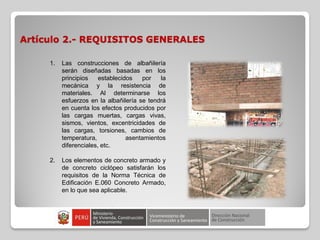 Artículo 2.- REQUISITOS GENERALES
1. Las construcciones de albañilería
serán diseñadas basadas en los
principios establecidos por la
mecánica y la resistencia de
materiales. Al determinarse los
esfuerzos en la albañilería se tendrá
en cuenta los efectos producidos por
las cargas muertas, cargas vivas,
sismos, vientos, excentricidades de
las cargas, torsiones, cambios de
temperatura, asentamientos
diferenciales, etc.
2. Los elementos de concreto armado y
de concreto ciclópeo satisfarán los
requisitos de la Norma Técnica de
Edificación E.060 Concreto Armado,
en lo que sea aplicable.
 