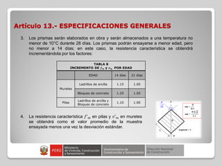 Artículo 13.- ESPECIFICACIONES GENERALES
3. Los prismas serán elaborados en obra y serán almacenados a una temperatura no
menor de 10°C durante 28 días. Los prismas podrán ensayarse a menor edad, pero
no menor a 14 días; en este caso, la resistencia característica se obtendrá
incrementándola por los factores:
TABLA 8
INCREMENTO DE 𝒇 𝒎 y 𝒗 𝒎 POR EDAD
EDAD 14 días 21 días
Muretes
Ladrillos de arcilla 1.15 1.05
Bloques de concreto 1.25 1.05
Pilas
Ladrillos de arcilla y
Bloques de concreto
1.10 1.00
4. La resistencia característica 𝑓′ 𝑚 en pilas y 𝑣′ 𝑚 en muretes
se obtendrá como el valor promedio de la muestra
ensayada menos una vez la desviación estándar.
 