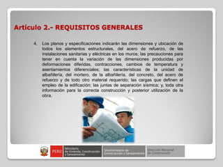 Artículo 2.- REQUISITOS GENERALES
4. Los planos y especificaciones indicarán las dimensiones y ubicación de
todos los elementos estructurales, del acero de refuerzo, de las
instalaciones sanitarias y eléctricas en los muros; las precauciones para
tener en cuenta la variación de las dimensiones producidas por
deformaciones diferidas, contracciones, cambios de temperatura y
asentamientos diferenciales; las características de la unidad de
albañilería, del mortero, de la albañilería, del concreto, del acero de
refuerzo y de todo otro material requerido; las cargas que definen el
empleo de la edificación; las juntas de separación sísmica; y, toda otra
información para la correcta construcción y posterior utilización de la
obra.
 