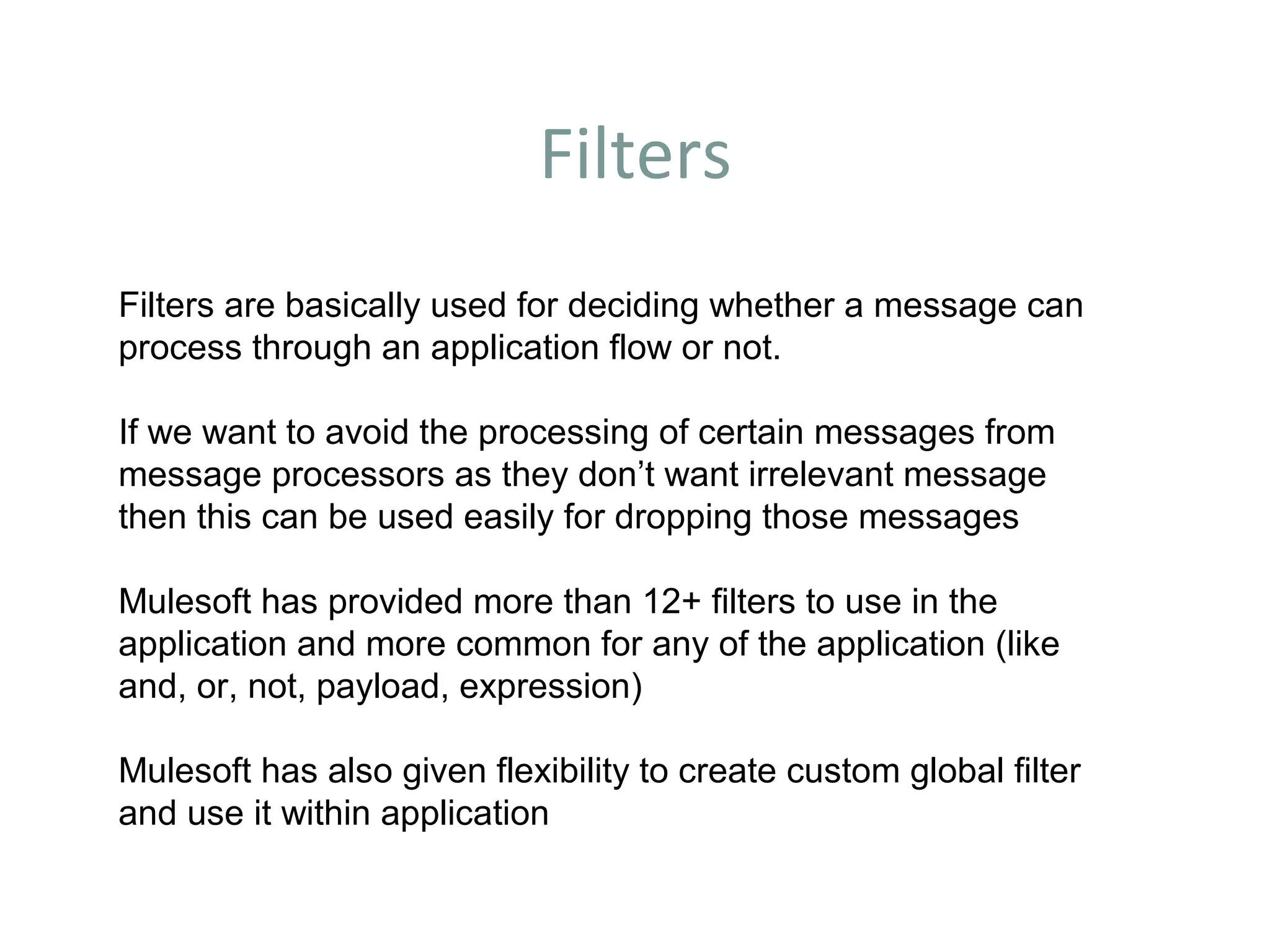 Filters
Filters are basically used for deciding whether a message can
process through an application flow or not.
If we want to avoid the processing of certain messages from
message processors as they don’t want irrelevant message
then this can be used easily for dropping those messages
Mulesoft has provided more than 12+ filters to use in the
application and more common for any of the application (like
and, or, not, payload, expression)
Mulesoft has also given flexibility to create custom global filter
and use it within application
 