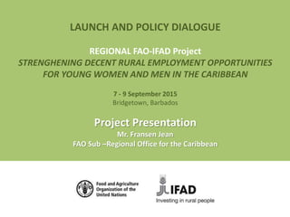 LAUNCH AND POLICY DIALOGUE
REGIONAL FAO-IFAD Project
STRENGHENING DECENT RURAL EMPLOYMENT OPPORTUNITIES
FOR YOUNG WOMEN AND MEN IN THE CARIBBEAN
7 - 9 September 2015
Bridgetown, Barbados
Project Presentation
Mr. Fransen Jean
FAO Sub –Regional Office for the Caribbean
 