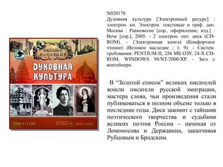 N020178
Духовная культура [Электронный ресурс] :
электрон. кн. Электрон. текстовые и граф. дан.
Москва : Равновесие [cop., оформление, изд.] :
Вече [cop.], 2005. - 2 электрон. опт. диск (CD-
ROM). - (Электронная книга) (Комфортное
чтение) (Великое наследие ; т. 9). - Систем.
требования: PENTIUM-II, 256 МБ ОЗУ, 24-X CD-
ROM, WINDOWS 98/NT/2000/XP. - Загл с
контейнера.
В “Золотой список” великих писателей
вошли писатели русской эмиграции,
мастера слова, чьи произведения стали
публиковаться в полном объеме только в
последние годы. Диск закомит с тайнами
поэтического творчества и судьбами
великих поэтов России – начиная от
Ломоносова и Державина, заканчивая
Рубцовым и Бродским.
 