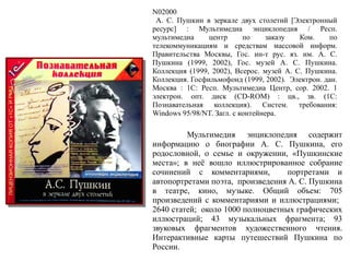 N02000
А. С. Пушкин в зеркале двух столетий [Электронный
ресурс] : Мультимедиа энциклопедия / Респ.
мультимедиа центр по заказу Ком. по
телекоммуникациям и средствам массовой информ.
Правительства Москвы, Гос. ин-т рус. яз. им. А. С.
Пушкина (1999, 2002), Гос. музей А. С. Пушкина.
Коллекция (1999, 2002), Всерос. музей А. С. Пушкина.
Коллекция. Госфильмофонд (1999, 2002). Электрон. дан.
Москва : 1С: Респ. Мультимедиа Центр, cop. 2002. 1
электрон. опт. диск (CD-ROM) : цв., зв. (1C:
Познавательная коллекция). Систем. требования:
Windows 95/98/NT. Загл. с контейнера.
Мультимедия энциклопедия содержит
информацию о биографии А. С. Пушкина, его
родословной, о семье и окружении, «Пушкинские
места»; в неё вошло иллюстрированное собрание
сочинений с комментариями, портретами и
автопортретами поэта, произведения А. С. Пушкина
в театре, кино, музыке. Общий объем: 705
произведений с комментариями и иллюстрациями;
2640 статей; около 1000 полноцветных графических
иллюстраций; 43 музыкальных фрагмента; 93
звуковых фрагментов художественного чтения.
Интерактивные карты путешествий Пушкина по
России.
 