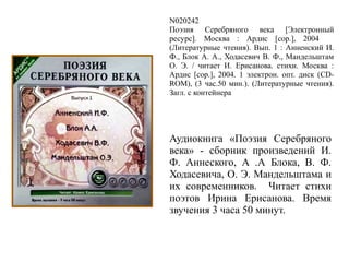 N020242
Поэзия Серебряного века [Электронный
ресурс]. Москва : Ардис [cop.], 2004
(Литературные чтения). Вып. 1 : Анненский И.
Ф., Блок А. А., Ходасевич В. Ф., Мандельштам
О. Э. / читает И. Ерисанова. стихи. Москва :
Ардис [cop.], 2004. 1 электрон. опт. диск (CD-
ROM), (3 час.50 мин.). (Литературные чтения).
Загл. с контейнера
Аудиокнига «Поэзия Серебряного
века» - сборник произведений И.
Ф. Аннеского, А .А Блока, В. Ф.
Ходасевича, О. Э. Мандельштама и
их современников. Читает стихи
поэтов Ирина Ерисанова. Время
звучения 3 часа 50 минут.
 