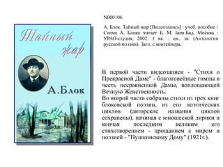 N000106
А. Блок. Тайный жар [Видеозапись] : учеб. пособие /
Стихи А. Блока читает Б. М. Бим-Бад. Москва :
УРАО-студия, 2002. 1 вк. : цв., зв. (Антология
русской поэзии). Загл. с контейнера.
В первой части видеозаписи - "Стихи о
Прекрасной Даме" - благоговейные гимны в
честь несравненной Дамы, воплощающей
Вечную Женственность.
Во второй части собраны стихи из трех книг
блоковской поэзии, из его поэтических
циклов (авторские названия циклов
сохранены), начиная с юношеской лирики и
кончая последним великим его
стихотворением - прощанием с миром и
поэзией - "Пушкинскому Дому" (1921г.).
 