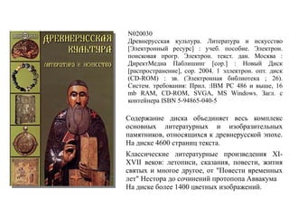 N020030
Древнерусская культура. Литература и искусство
[Электронный ресурс] : учеб. пособие. Электрон.
поисковая прогр. Электрон. текст. дан. Москва :
ДиректМедиа Паблишинг [cop.] : Новый Диск
[распространение], cop. 2004. 1 эллектрон. опт. диск
(CD-ROM) : зв. (Электронная библиотека ; 26).
Систем. требования: Прил. :IBM PC 486 и выше, 16
mb RAM, CD-ROM, SVGA, MS Windows. Загл. с
контейнера ISBN 5-94865-040-5
Содержание диска объединяет весь комплекс
основных литературных и изобразительных
памятников, относящихся к древнерусской эпохе.
На диске 4600 страниц текста.
Классические литературные произведения XI-
XVII веков: летописи, сказания, повести, жития
святых и многое другое, от "Повести временных
лет" Нестора до сочинений протопопа Аввакума
На диске более 1400 цветных изображений.
 