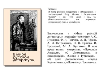 N000031
В мире русской литературы 1 [Видеозапись] :
литературный обзор. Москва : Видеостудия
"Кварт". 1 вк. (150 мин.) : цв., зв.
(Видеоэнциклопедия для народного
образования). Загл. с контейнера.
Видеофильм в «Мире русской
литературы» посвящён творчеству А. С.
Пушкина, Ф. И. Тютчева, А. П. Чехова,
А. И. Островского, П. П. Ершова, И.
Цветаевой, М. А. Булгакова. В нем
представлены материалы: «Протопоп
Аввакум», «С Лермонтовым в
Кисловодске», «Слово о Тургеневе»,
«В доме Достоевского», «Город
Карамазовых», «Помните у Пришвина».
 