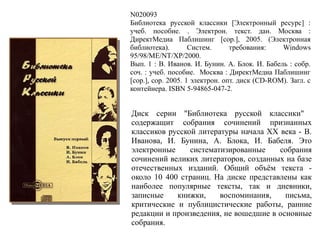 N020093
Библиотека русской классики [Электронный ресурс] :
учеб. пособие. . Электрон. текст. дан. Москва :
ДиректМедиа Паблишинг [cop.], 2005. (Электронная
библиотека). Систем. требования: Windows
95/98/ME/NT/XP/2000.
Вып. 1 : В. Иванов. И. Бунин. А. Блок. И. Бабель : собр.
соч. : учеб. пособие. Москва : ДиректМедиа Паблишинг
[cop.], cop. 2005. 1 электрон. опт. диск (CD-ROM). Загл. с
контейнера. ISBN 5-94865-047-2.
Диск серии "Библиотека русской классики"
содержащит собрания сочинений признанных
классиков русской литературы начала ХХ века - В.
Иванова, И. Бунина, А. Блока, И. Бабеля. Это
электронные систематизированные собрания
сочинений великих литераторов, созданных на базе
отечественных изданий. Общий объём текста -
около 10 400 страниц. На диске представлены как
наиболее популярные тексты, так и дневники,
записные книжки, воспоминания, письма,
критические и публицистические работы, ранние
редакции и произведения, не вошедшие в основные
собрания.
 