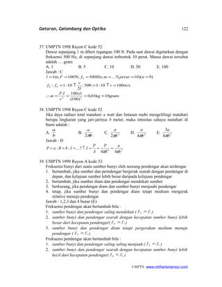 Getaran, Gelombang dan Optika
37. UMPTN 1998 Rayon C kode 52
Dawai sepanjang 1 m diberi tegangan 100 N. Pada saat dawai digetarkan dengan
frekuensi 500 Hz, di sepanjang dawai terbentuk 10 perut. Massa dawai tersebut
adalah … gram
A. 1 B. 5 C. 10 D. 50 E. 100
Jawab : C
gram10kg01,0
)100(
1100.
m/s10010:1500:
2
10:1:
)9)(10?(...;Hz500;N100;m1
22
90
9
====∴
=↑=↑=
======
x
v
lF
m
v
l
v
ff
nperutmfFl
38. UMPTN 1998 Rayon C kode 52
Jika daya radiasi total matahari a watt dan lintasan mubi mengelilingi matahari
berupa lingkaran yang jari-jarinya b meter, maka intnsitas cahaya matahari di
bumi adalah :
A.
b
a
B.
b
a
π2
C. 2
2 b
a
π
D. 2
4 b
a
π
E. 2
4
3
b
a
π
Jawab : D
22
44
?...::
b
a
R
P
A
P
IIbRaP
ππ
===↑===
39. UMPTN 1999 Rayon A kode 53
Frekuensi bunyi dari suatu sumber bunyi oleh seorang pendengar akan terdengar
1. bertambah, jika sumber dan perndengar bergerak searah dengan pendengar di
depan, dan kelajuan sumber lebih besar daripada kelajuan pendengar
2. bertambah, jika sumber diam dan pendengar mendekati sumber
3. berkurang, jika pendengar diam dan sumber bunyi menjauhi pendengar
4. tetap, jika sumber bunyi dan pendengar diam tetapi medium mergerak
relative menuju pendengar
Jawab : 1,2,3 dan 4 benar (E)
Frekuensi pendengar akan bertambah bila :
1. sumber bunyi dan pendengar saling mendekati ( sp ff > )
2. sumber bunyi dan pendengar searah dengan kecepatan sumber bunyi lebih
besar dari kecepatan pendengar( sp ff > )
3. sumber bunyi dan pendengar diam tetapi pergerakan medium menuju
pendengar ( sp ff > )
Frekuensi pendengar akan bertambah bila :
1. sumber bunyi dan pendengar saling saling menjauh ( sp ff < )
2. sumber bunyi dan pendengar searah dengan kecepatan sumber bunyi lebih
kecil dari kecepatan pendengar( sp ff < )
UMPTN. www.mhharismansur.com
122
 