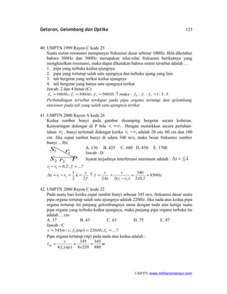 Getaran, Gelombang dan Optika
40. UMPTN 1999 Rayon C kode 25
Suatu sistim resonansi mempunyai frekuensi dasar sebesar 100Hz. Bila diketahui
bahwa 300Hz dan 500Hz merupakan nilai-nilai frekuensi berikutnya yang
menghasilkan resonansi, maka dapat dikatakan bahwa sistim tersebut adalah …
1. pipa yang terbuka kedua ujungnya
2. pipa yang tertutup salah satu ujungnya dan terbuka ujung yang lain
3. tali bergetar yang terikat kedua ujungnya
4. tali bergetar yang hanya satu ujungnya terikat
Jawab: 2 dan 4 benar (C)
5:3:1:::maka500;300;100 310310 =↑=== fffHzfHzfHzf
Perbandingan tersebut terdapat pada pipa organa tertutup dan gelombang
stasioner pada tali yang salah satu ujungnya terikat
41. UMPTN 2000 Rayon A kode 26
Kedua sumber bunyi pada gambar disamping bergetar secara koheran.
Kenyaringan didengar di P bila 21 rr = . Dengan menaikkan secara perlahan-
lahan 1r , bunyi terlemah didengar ketika 21 rr − adalah 20 cm, 60 cm dan 100
cm. Jika cepat rambat bunyi di udara 340 m/s, maka besar frekuensi sumber
bunyi …Hz
A. 136 B. 425 C. 680 D. 850 E. 1700
Jawab : D
Syarat terjadinya interferensi minimum adalah : λ2
1=∆x
Hz850
2,02
340
)(2222
1
?...;2,0
21
21
21
==
−
=
∆
=↑==−=∆
==−
xrr
v
x
v
f
f
v
rrx
frr
λ
42. UMPTN 2000 Rayon C kode 22
Pada suatu hari ketika cepat rambat bunyi sebesar 345 m/s, frekuensi dasar suatu
pipa organa tertutup salah satu ujungnya adalah 220Hz. Jika nada atas kedua pipa
organa tertutup ini panjang gelombangnya sama dengan nada atas ketiga suatu
pipa organa yang terbuka kedua ujungnya, maka panjang pipa organa terbuka itu
adalah …cm
A. 37 B. 43 C. 63 D. 75 E. 87
Jawab : C
?...;220)(;/345 0 === blHzttpfsmv
Pipa organa tertutup (ttp) pada nada atas kedua adalah :
m
xttpf
v
l
880
345
2204
345
)(4 0
ttp ===
UMPTN. www.mhharismansur.com
1S
2S
1r
2r P
123
 