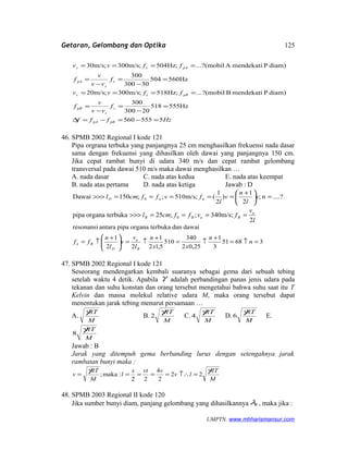 Getaran, Gelombang dan Optika
Hz560504
30300
300
diam)PmendekatiA(mobil?...;Hz504;m/s300;m/s30
=
−
=
−
=
====
s
s
pA
pAss
f
vv
v
f
ffvv
Hzfff
f
vv
v
f
ffvv
pBpA
s
s
pB
pBss
5555560
Hz555518
20300
300
diam)PmendekatiB(mobil?...;Hz518;m/s300;m/s20
=−=−=∆
=
−
=
−
=
====
46. SPMB 2002 Regional I kode 121
Pipa orgrana terbuka yang panjangnya 25 cm menghasilkan frekuensi nada dasar
sama dengan frekuensi yang dihasilkan oleh dawai yang panjangnya 150 cm.
Jika cepat rambat bunyi di udara 340 m/s dan cepat rambat gelombang
transversal pada dawai 510 m/s maka dawai menghasilkan …
A. nada dasar C. nada atas kedua E. nada atas keempat
B. nada atas pertama D. nada atas ketiga Jawab : D
....?n;
2
1
)
2
1
(m/s;510;;150Dawai 0 =




 +
=====>>> v
l
n
v
l
fvffcml nnD
l
v
fvffcml u
BuBB
2
m/s;340;;25terbukaorganapipa 0 ====>>>
36851
3
1
25,02
340
510
5,12
1
22
1
dawaidanterbukaorganapipaantararesonansi
=↑=
+
↑=
+
↑=




 +
↑= n
n
xx
n
l
v
v
l
n
ff
B
u
D
Bn
47. SPMB 2002 Regional I kode 121
Seseorang mendengarkan kembali suaranya sebagai gema dari sebuah tebing
setelah waktu 4 detik. Apabila γ adalah perbandingan panas jenis udara pada
tekanan dan suhu konstan dan orang tersebut mengetahui bahwa suhu saat itu T
Kelvin dan massa molekul relative udara M, maka orang tersebut dapat
menentukan jarak tebing menurut persamaan …
A.
M
RTγ
B.
M
RTγ
2 C.
M
RTγ
4 D.
M
RTγ
6 E.
M
RTγ
8
Jawab : B
Jarak yang ditempuh gema berbanding lurus dengan setengahnya jarak
rambatan bunyi maka :
M
RT
lv
vvts
l
M
RT
v
γγ
22
2
4
22
:maka; =↑∴=====
48. SPMB 2003 Regional II kode 120
Jika sumber bunyi diam, panjang gelombang yang dihasilkannya 0λ , maka jika :
UMPTN. www.mhharismansur.com
125
 