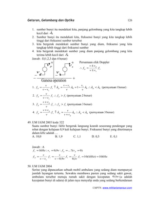 Getaran, Gelombang dan Optika
1. sumber bunyi itu mendekati kita, panjang gelombang yang kita tangkap lebih
kecil dari 0λ
2. Sumber bunyi itu mendekati kita, frekuensi bunyi yang kita tangkap lebih
tinggi dari frekuensi sumber tersebut
3. kita bergerak mendekati sumber bunyi yang diam, frekuensi yang kita
tangkap lebih tinggi dari frekuensi sumber
4. kita bergerak mendekati sumber yang diam panjang gelombang yang kita
terima lebih kecil dari 0λ
Jawab : E(1,2,3 dan 4 benar)
Persamaan efek Doppler
s
s
p
p f
vv
vv
f
±
±
=∴
benar)3n(pernyataa4.
benar)3n(pernyataa3.
benar)2n(pernyataa2.
benar)1n(pernyataa11.
00
000
λλλλ
λλλλλ
<∴
+
=↑
+
=
>∴
+
=
>∴
−
=
<∴−=
−
=↑
−
=
p
p
ps
p
p
sps
p
p
sps
s
p
p
ss
ps
s
p
vv
v
f
v
vv
f
fff
v
vv
f
fff
vv
v
f
v
v
v
vv
f
vv
v
f
49. UM UGM 2003 kode 322
Suatu sumber bunyi 1kHz bergerak langsung kearah seseorang pendengar yang
rehat dengan kelajuan 0,9 kali kelajuan bunyi. Frekuensi bunyi yang diterimanya
dalam kHz adalah …
A. 10,0 B. 1,9 C. 1,1 D. 0,5 E. 0,1
Jawab : A
Hz10Hz)1(10
1,09,0
)0?(...:9,0:Hz1
kkf
v
v
f
vv
v
f
vv
v
f
vfvvkf
sss
s
p
ppss
===
−
=
−
=
====
50. UM UGM 2004
Serine yang dipancarkan sebuah mobil ambulans yang sedang diam mempunyai
jumlah layangan tertentu. Sewaktu membawa pasien yang sedang sakit gawat,
ambulans tersebut menuju rumah sakit dengan kecepatan u1,0 (u adalah
kecepatan bunyi di udara) di jalan raya menyalip anda yang sedang berkendaraan
UMPTN. www.mhharismansur.com
sv
sv
pv
pv
operationGanesa
126
 