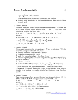 Getaran, Gelombang dan Optika
OTOB
OTOB
ll
ll
2
4
1
2
1
=→= (benar)
Panjang pipa organa terbuka dua kali panjang pipa tertutup
 semakin besar massa jenis zat gas maka frekuensinya semakin besar bukan
semakin kecil
52. Ganesa Operation
Dua buah senar yang sejenis dengan diameter masing-masing mmd 5,01 = dan
mmd 0,12 = , bergetar dengan frekuensi dasar 1f dan 2f . Bila kedua senar
mempunyai tegangan yang sama, maka …
A. 24
1
1 ff = B. 24
1
1 ff = C. 21 2 ff = D. 21 2 ff = E. 21 4 ff =
Jawab : D
211221
20
212120221011
21:25,0:1::
:maka,
1
..2
1
2
1.
2
1
...;;;mm0,1;mm5,0
ffddff
d
f
F
dld
F
lV
lF
l
f
ffFFffdffd
=↑∴===
≈↑===
====↑==
ρρρ
53. Ganesa Operation
Sebuah pipa organa terbuka yang panjangnya 75 cm bernada dasar “C”. Jika
kecepatan suara pada saat itu 396 m/s, maka :
1. panjang gelombang yang dihasilkan 1,5 meter
2. frekuensi suara yang timbul 264 Hz
3. pada pipa organa itu terdapat 1 simpul dan 2 perut
4. untuk mempertinggi frekuensi suara yang dihasilkan, pipa harus diperpanjang
Jawab : 1,2 dan 3(A)
)benar(Hz264
75,02
396
2
2.)benar(m5,175,022.1
/396;75
===↑∴===
==
xl
v
fxl
smvcml
λ
(3).Nada dasar pada pipa organa terbuka adalah 1 simpul dan 2 perut (benar)
(4).Frekuensi berbanding berbanding terbalik dengan panjang pipa sehingga
semakin besar panjang pipa maka semakin kecil frekuensi yang dihasilkan
(salah)
54. Ganesa Operation
Pipa organa menghasilkan resonansi berturut-turut dengan frekuensi 480 Hz,
800Hz dan 1120 Hz. Nada dasar pipa organa tersebut adalah …Hz
A. 80 B. 160 C. 180 D. 240 E. 360
Jawab : B
Hz1604803:1:
)tertutup(;7:5:31120:800:480::
?...;Hz1120;Hz800;Hz480
3
1
13
1
010
321
0321
===↑=
==
====
xffff
POfff
ffff
UMPTN. www.mhharismansur.com
128
 
