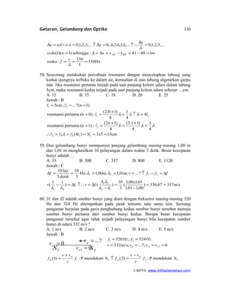 Getaran, Gelombang dan Optika
Hz330
1
330
:maka
14041:sehingga)1)(1(
,...3,2,1,0,...3,2,,0,...3,2,1,0
===
=−=−=∆==
=
∆
↑∴=∆↑==∆
λ
λ
λ
λλλλ
v
f
mxxxnorde
x
xnnx
BDAD

58. Seseorang melakukan percobaan resonansi dengan mencelupkan tabung yang
kedua ujungnya terbuka ke dalam air, kemudian di atas tabung digetarkan garpu
tala. Jika resonansi pertama terjadi pada saat panjang kolom udara dalam tabung
5cm, maka resonansi kedua terjadi pada saat panjang kolom udara sebesar …cm
A. 12 B. 15 C. 18 D. 20 E. 25
Jawab : B
cm15533)4(
4
3
4
)11.2(
4
)12(
:1)(npertamaresonansi
4
4
1
4
)10.2(
:0)(npertamaresonansi
)1?(...;cm5
114
3
4
3
2
2
11
21
=====∴
=
+
=
+
==
=↑=
+
==
===
xlll
n
l
ll
nll
λ
λλλ
λλλ
59. Dua gelombang bunyi mempunyai panjang gelombang masing-masing 1,00 m
dan 1,01 m menghasilkan 10 pelayangan dalam waktu 3 detik. Besar kecepatan
bunyi adalah …
A. 33 B. 300 C. 337 D. 800 E. 1120
Jawab : C
m/s33767,336)
00,101,1
01,100,1
(
3
10
)()
11
(
?...;01,1;00,1Hz;
3
10
detik3
lay10
12
21
21
2121
≈=
−
=
−
∆=↑∴∆=−
∆=−↑=====∆
x
fvfv
fffvmmf
λλ
λλ
λλ
λλ
60. S1 dan S2 adalah sumber bunyi yang diam dengan frekuensi masing-masing 320
Hz dan 324 Hz ditempatkan pada jarak tertentu satu sama lain. Seorang
pengamat berjalan pada garis penghubung kedua sumber bunyi tersebut menuju
sumber bunyi pertama dari sumber bunyi kedua. Berapa besar kecepatan
pengamat tersebut agar tidak terjadi pelayangan bunyi bila kecepatan sumber
bunyi di udara 332 m/s ?
A. 1 m/s B. 2 m/s C. 3 m/s D. 4 m/s E. 5 m/s
Jawab : B
0?;...;m/s332
324;320
21
21
====
==
ssp vvvv
HzfHzf
2211 SmendekatiP:)2(SmendekatiP:)1( f
v
vv
ff
v
vv
f
p
p
p
p
−
=↑
+
=
UMPTN. www.mhharismansur.com
1S 2S
?...=pv
02 =sv
01 =sv
130
 