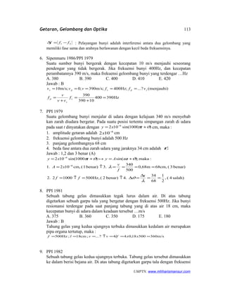 Getaran, Gelombang dan Optika
21 fff −=∆ : Pelayangan bunyi adalah interferensi antara dua gelombang yang
memiliki fase sama dan arahnya berlawanan dengan kecil beda frekuensinya.
6. Sipenmaru 1986/PPI 1979
Suatu sumber bunyi bergerak dengan kecepatan 10 m/s menjauhi seseorang
pendengar yang tidak bergerak. Jika frekuensi bunyi 400Hz, dan kecepatan
perambatannya 390 m/s, maka frekuensi gelombang bunyi yang terdengar …Hz
A. 380 B. 390 C. 400 D. 410 E. 420
Jawab : B
Hz390400
10390
390
)menjauhi(?...;Hz400m/s;390;0;m/s10
=
+
=
+
=
=====
s
s
p
spsps
f
vv
v
f
vffvvv
7. PPI 1979
Suatu gelombang bunyi menjalar di udara dengan kelajuan 340 m/s menyebab
kan zarah diudara bergetar. Pada suatu posisi tertentu simpangan zarah di udara
pada saat t dinyatakan dengan )1000sin(102 6
ϑπ += −
txy cm, maka :
1. amplitude getaran adalah 6
102 −
x cm
2. frekuensi gelombang bunyi adalah 500 Hz
3. panjang gelombangnya 68 cm
4. beda fase antara dua zarah udara yang jaraknya 34 cm adalah ϑ
Jawab : 1,2 dan 3 benar (A)
salah)4(,
2
1
68
34
4.benar)2(Hz,500100022.
benar)3(cm,68m68,0
500
340
3.benar)1(cm,1021.
:maka;)sin()1000sin(102
6
6
==
∆
=∆↑=↑=
====↑=
+=+=
−
−
λ
ϑ
λ
ϑωϑπ
x
ff
f
v
xA
tAytxy 
8. PPI 1981
Sebuah tabung gelas dimasukkan tegak lurus dalam air. Di atas tabung
digetarkan sebuah garpu tala yang bergetar dengan frekuensi 500Hz. Jika bunyi
resionansi terdengar pada saat panjang tabung yang di atas air 18 cm, maka
kecepatan bunyi di udara dalam keadaan tersebut …m/s
A. 375 B. 360 C. 350 D. 175 E. 180
Jawab : B
Tahung gelas yang kedua ujungnya terbuka dimasukkan kedalam air merupakan
pipa organa tertutup, maka :
m/s36050018,044?...;cm18;Hz500 ===↑=== xxlfvvlf
9. PPI 1982
Sebuah tabung gelas kedua ujungnya terbuka. Tabung gelas tersebut dimasukkan
ke dalam berisi bejana air. Di atas tabung digetarkan garpu tala dengan frekuensi
UMPTN. www.mhharismansur.com
113
 