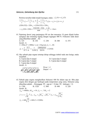 Getaran, Gelombang dan Optika
Peritiwa tersebut tidak terjadi layangan, maka : )2()1( pp ff =
m/s2
2
)4(
644
)324320(332
)320324(
324)332324(320)332320(
)()( 21
2
1
21
−=
−
=
−
=+∴
+=−
+=−↑
−
+
=↑
−
=
+
p
pp
pp
p
ppp
v
vxvx
vvfvvf
vv
vv
f
f
f
v
vv
f
v
vv
61. Sepotong dawai yang panjangnya 80 cm dan massanya 16 gram dijepit kedua
ujungnya dan terentang tegang dengan tegangan 800 N. Frekuensi nada dasar
yang dihasilkan adalah …Hz
A. 125 B. 150 C. 250 D. 300 E. 375
Jawab : A
Hz
xm
lF
l
f
HzfgrammsmFml
125
016,0
)8,0)(800(
8,02
1.
2
1
...;16;/800;80
0
0
===
====
62. Jika sebuah pipa organa tertutup ditiup sehingga timbul nada atas ketiga, maka
terjadilah …
A. 4 perut dan 4 simpul D. 5 perut dan 5 simpul
B. 4 perut dan 5 simpul E. 5 perut dan 6 simpul
C. 5 perut dan 4 simpul
Jawab : A
Perut = 4
Simpul = 4
63. Sebuah pipa organa menghasilkan frekuensi 440 Hz dalam uap air. Bila pipa
organa diisi dengan gas hydrogen pada temperature yang sama, frekuensi yang
dihasilkan adalah …Hz(anggap rM uap air = 18 dan rM hidrogen = 2)
A. 1760 B. 1320 C. 880 D. 440 E. 220
Jawab : B
Hz13203440
2
18
440
::
1
2?...;18;Hz440 uapuap
===
=↑=↑≈≈
====
xf
M
M
ffMMff
M
vf
MfMf
H
H
uap
uapHHuapuapH
HH
UMPTN. www.mhharismansur.com
p p p ps s s s
131
 