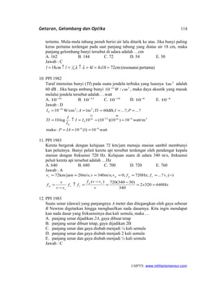Getaran, Gelombang dan Optika
tertentu. Mula-mula tabung penuh berisi air lalu ditarik ke atas. Jika bunyi paling
keras pertama terdengar pada saat panjang tabung yang diatas air 18 cm, maka
panjang gelombang bunyi tersebut di udara adalah …cm
A. 162 B. 144 C. 72 D. 54 E. 50
Jawab : C
pertama)(resonansicm72184418 4
1 ===↑=↑= xllcml λλ
10. PPI 1982
Taraf intensitas bunyi (TI) pada suatu jendela terbuka yang luasnya 2
1m adalah
60 dB . Jika harga ambang bunyi 216
/10 cmW−
, maka daya akustik yang masuk
melalui jendela tersebut adalah …watt
A. 16
10−
B. 12
10−
C. 10
10−
D. 6
10−
E. 4
10−
Jawab : D
watt10)1(10:maka
watt/m10)10)(10(10log10
?...?;...;dB60;m1;W/cm10
66
2610
60
1210
0
0
2216
0
−−
−−
−
===
===↑=
=====
IAP
II
I
I
TI
PITIAI
TI
11. PPI 1983
Kereta bergerak dengan kelajuan 72 km/jam menuju stasiun sambil membunyi
kan peluitnya. Bunyi peluit kereta api tersebut terdengar oleh pendengar kepala
stasiun dengan frekuensi 720 Hz. Kelajuan suara di udara 340 m/s, frekuensi
peluit kereta api tersebut adalah …Hz
A. 640 B. 680 C. 700 D. 720 E. 760
Jawab : A
Hz6403202
340
)30340(720)(
)(?...;Hz720;0;m/s340m/s;20km/jam72
==
−
=
−
=↑
−
=
−======
x
v
vvf
ff
vv
v
f
vffvvv
sp
ss
s
p
sspps
12. PPI 1983
Suatu senar (dawai) yang panjangnya A meter dan ditegangkan oleh gaya sebesar
B Newton digetarkan hingga menghasilkan nada dasarnya. Kita ingin mendapat
kan nada dasar yang frekuensinya dua kali semula, maka …
A. panjang senar dijadikan 2A, gaya dibuat tetap
B. panjang senar dibuat tetap, gaya dijadikan 2B
C. panjang senar dan gaya diubah menjadi ¼ kali semula
D. panjang senar dan gaya diubah menjadi 2 kali semula
E. panjang senar dan gaya diubah menjadi ½ kali semula
Jawab : C
UMPTN. www.mhharismansur.com
114
 