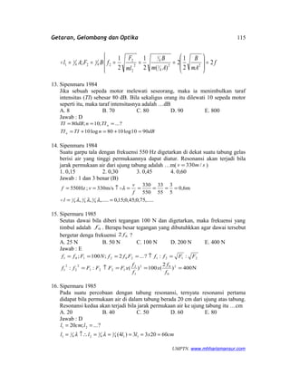 Getaran, Gelombang dan Optika




=







===== f
mA
B
Am
B
ml
F
fBFAl 2
2
1
2
)(2
1
2
1
; 22
4
1
4
1
2
2
2
24
1
24
1
1
13. Sipenmaru 1984
Jika sebuah sepeda motor melewati seseorang, maka ia menimbulkan taraf
intensitas (TI) sebesar 80 dB. Bila sekaligus orang itu dilewati 10 sepeda motor
seperti itu, maka taraf intensitasnya adalah …dB
A. 8 B. 70 C. 80 D. 90 E. 800
Jawab : D
dBnTITI
TIndBTI
n
n
9010log1080log10
?...;10;80
=+=+=
===
14. Sipenmaru 1984
Suatu garpu tala dengan frekuensi 550 Hz digetarkan di dekat suatu tabung gelas
berisi air yang tinggi permukaannya dapat diatur. Resonansi akan terjadi bila
jarak permukaan air dari ujung tabung adalah …m( smv /330= )
1. 0,15 2. 0,30 3. 0,45 4. 0,60
Jawab : 1 dan 3 benar (B)
,.....75,0;45,0;15,0,.....,,
m6,0
5
3
55
33
550
330
m/s330;Hz550
4
5
4
3
4
1 ==
=====↑==
λλλ
λ
l
f
v
vf


15. Sipermaru 1985
Seutas dawai bila diberi tegangan 100 N dan digetarkan, maka frekuensi yang
timbul adalah 0f . Berapa besar tegangan yang dibutuhkkan agar dawai tersebut
bergetar denga frekuensi 02 f ?
A. 25 N B. 50 N C. 100 N D. 200 N E. 400 N
Jawab : E
N400)
2
(100)(::
::?...2;100;
2
0
02
1
2
1221
2
2
2
1
2121202101
===↑=
=↑====
f
f
x
f
f
xFFFFff
FFffFffNFff
16. Sipermaru 1985
Pada suatu percobaan dengan tabung resonansi, ternyata resonansi pertama
didapat bila permukaan air di dalam tabung berada 20 cm dari ujung atas tabung.
Resonansi kedua akan terjadi bila jarak permukaan air ke ujung tabung itu …cm
A. 20 B. 40 C. 50 D. 60 E. 80
Jawab : D
cmxllll
lcml
602033)4(
?...;20
114
3
4
3
24
1
1
21
=====↑∴=
==
λλ
UMPTN. www.mhharismansur.com
115
 