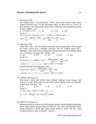 Getaran, Gelombang dan Optika
17. Sipenmaru 1986
Dua sumber bunyi A dan B berjarak 7 meter. Jarak kedua sumber bunyi sefase
dengan frekuensi sama 173 Hz. Kecepatan bunyi di udara 346 m/s. Titik C di
garis hubung A dan B berjarak 4 meter dari A. Beda fase dua gelombang tersebut
di titik C adalah …rad
A. π25,0 B. π5,0 C. π D. π5,1 E. 2π
Jawab : C
rad
2
2
346
)34(173
2
)(2
?...;m/s346;Hz173;m3;m4;m7
π
π
π
π
λ
ϑ
ϑ
==
−
=
−
=
∆
=∆
=∆=====
v
CBCAfx
vfCBCAAB
18. Sipenmaru 1988
Garpu tala x dan y, bila dibunyikan bersamaan akan menghasilkan 300 layangan
per menit. Garpu tala x memiliki frekuensi 300 Hz. Apabila garpu tala y
ditempeli setetes lilin, akan menghasilkan 180 layangan per menit dengan garpu
tala x. Frekuensi asli garpu tala y adalah …Hz
A. 295 B. 297 C. 303 D. 305 E. 308
Jawab : D
Hz3055300)()(
5
60
300
menit
layangan300
)(Hz300:)(
=+=∆+=↑−=∆∴
===∆↑=
IfffffIf
Hz
s
IffIkeadaan
xyyx
x
Setelah ditempeli lilin pada garpu tala y
Hz3033300)()(
Hz3
60
180
menit
layangan180
)(:)(
=+=∆+=↑−=∆∴
===∆
IIfffffIIf
s
IIfIIkeadaan
xyyx
19. UMPTN 1993 Rayon A
Pada jarak 3 meter dari sumber bunyi ledakan terdengar bunyi dengan taraf
intensitas 50 dB. Pada jarak 30 meter dari sumber ledakan bunyi itu terdengar
dengan taraf intensitas …dB
A. 5 B. 20 C. 30 D. 35 E. 45
Jawab : C
dB
a
b
TITI
TImbdBTIma
30
3
30
log2050log20
?...30:503
12
21
=−=−=
==== 
20. UMPTN 1993 Rayon A
Seorang penerbang yang pesawat terbangnya menuju menara bandara mendengar
bunyi sirine menara dengan frekuensi 2000 Hz. Jika sirine memancarkan bunyi
dengan frekuensi 1700Hz dan cepat rambat bunyi di udara 340 m/s, maka
kecepatan pesawat udara itu adalah …km/jam
UMPTN. www.mhharismansur.com
116
 