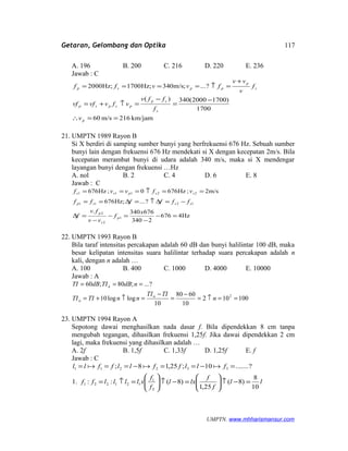 Getaran, Gelombang dan Optika
A. 196 B. 200 C. 216 D. 220 E. 236
Jawab : C
km/jam216m/s60
1700
)17002000(340)(
?...;m/s340;Hz1700;Hz2000
==∴
−
=
−
=↑+=
+
=↑====
p
s
sp
pspsp
s
p
ppsp
v
f
ffv
vfvvfvf
f
v
vv
fvvff
21. UMPTN 1989 Rayon B
Si X berdiri di samping sumber bunyi yang berfrekuensi 676 Hz. Sebuah sumber
bunyi lain dengan frekuensi 676 Hz mendekati si X dengan kecepatan 2m/s. Bila
kecepatan merambat bunyi di udara adalah 340 m/s, maka si X mendengar
layangan bunyi dengan frekuensi …Hz
A. nol B. 2 C. 4 D. 6 E. 8
Jawab : C
Hz4676
2340
676340.
?...;Hz676
m/s2;Hz6760;Hz676
1
2
2
1211
22111
=−
−
=−
−
=∆
−=∆↑=∆==
==↑===
x
f
vv
fv
f
ffffff
vfvvf
p
s
p
sssp
sspss
22. UMPTN 1993 Rayon B
Bila taraf intensitas percakapan adalah 60 dB dan bunyi halilintar 100 dB, maka
besar kelipatan intensitas suara halilintar terhadap suara percakapan adalah n
kali, dengan n adalah …
A. 100 B. 400 C. 1000 D. 4000 E. 10000
Jawab : A
100102
10
6080
10
loglog10
?...;80;60
2
==↑=
−
=
−
=↑+=
===
n
TITI
nnTITI
ndBTIdBTI
n
n
n
23. UMPTN 1994 Rayon A
Sepotong dawai menghasilkan nada dasar f. Bila dipendekkan 8 cm tanpa
mengubah tegangan, dihasilkan frekuensi 1,25f. Jika dawai dipendekkan 2 cm
lagi, maka frekuensi yang dihasilkan adalah …
A. 2f B. 1,5f C. 1,33f D. 1,25f E. f
Jawab : C
ll
f
f
lxl
f
f
xllllff
fllffllffll
10
8
)8(
25,1
)8(::1.
?.......10;25,18;
2
1
121221
332211
=−↑





=−↑





=↑=
=−==−=== 
UMPTN. www.mhharismansur.com
117
 