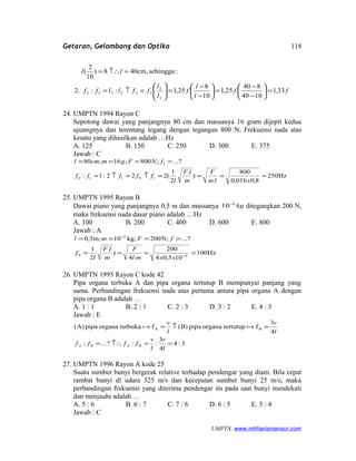 Getaran, Gelombang dan Optika
ff
l
l
f
l
l
ffllff
ll
33,1
1040
840
25,1
10
8
25,1::2.
:sehinggacm,408)
10
2
(
3
2
232332 =





−
−
=





−
−
=





=↑=
=↑∴=
24. UMPTN 1994 Rayon C
Sepotong dawai yang panjangnya 80 cm dan massanya 16 gram dijepit kedua
ujunngnya dan terentang tegang dengan tegangan 800 N. Frekuensi nada atas
kesatu yang dihasilkan adalah …Hz
A. 125 B. 150 C. 250 D. 300 E. 375
Jawab : C
Hz250
8,0016,0
800
.
)
.
2
1
(222:1:
?...;800;16;80
10110
1
====↑=↑=
====
xlm
F
m
lF
l
fffff
fNFgmcml
25. UMPTN 1995 Rayon B
Dawai piano yang panjangnya 0,5 m dan massanya kg2
10−
ditegangkan 200 N,
maka frekuensi nada dasar piano adalah …Hz
A. 100 B. 200 C. 400 D. 600 E. 800
Jawab : A
Hz100
105,04
200
.4
)
.
2
1
?...;N200kg;10;m5,0
20
2
====
====
−
−
xxml
F
m
lF
l
f
fFml
26. UMPTN 1995 Rayon C kode 42
Pipa organa terbuka A dan pipa organa tertutup B mempunyai panjang yang
sama. Perbandingan frekuensi nada atas pertama antara pipa organa A dengan
pipa organa B adalah …
A. 1 : 1 B. 2 : 1 C. 2 : 3 D. 3 : 2 E. 4 : 3
Jawab : E
3:4
4
3
::?...:
4
3
ftertutuporganapipaB)(fterbukaorganapipaA)( BA
==↑∴=
=↑=
l
v
l
v
ffff
l
v
l
v
BABA

27. UMPTN 1996 Rayon A kode 25
Suatu sumber bunyi bergerak relative terhadap pendengar yang diam. Bila cepat
rambat bunyi di udara 325 m/s dan kecepatan sumber bunyi 25 m/s, maka
perbandingan frekuensi yang diterima pendengar itu pada saat bunyi mendekati
dan menjauhi adalah …
A. 5 : 6 B. 6 : 7 C. 7 : 6 D. 6 : 5 E. 5 : 4
Jawab : C
UMPTN. www.mhharismansur.com
118
 