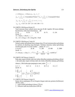 Getaran, Gelombang dan Optika
?...:;m/s25;m/s325 === pjpds ffvv
diamPmenjauhiS:diamPmendekatiS: s
s
pjs
s
pd f
vv
v
ff
vv
v
f
+
=↑
−
=
6:7300:35025325:25325:
:::
==−+=
−+=
+−
=
pjpd
sss
s
s
s
pjpd
ff
vvvvf
vv
v
f
vv
v
ff
28. UMPTN 1996 Rayon B kode 52
Taraf intensitas bunyi sebuah mesin rata-rata 50 dB. Apabila 100 mesin dihidup
kan bersama, maka tarat intensitasnya …dB
A. 20 B. 50 C. 70 D. 75 E. 150
Jawab : C
dBnTITI
TIndBTI
n
n
70100log1050log10
?...;100;50
=+=+=
===
29. UMPTN 1996 Rayon C kode 24
Sebuah sumber gelombang bunyi dengan daya 50 watt memamcarkan gelombang
ke medium di sekeliling yang homogen. Tentukan intensitas radiasi gelombang
tersebut pada jarak 10 m dari sumber .....(dalam 2
/ mW )
A. 2
104 −
x B. 40 C. 200 D. 400 E. 2000
Jawab : A
2
22
W/m04,0
8
1
)10(4
50
4
?...;m10;watt50 ====↑===
πππr
P
IIrP
30. UMPTN 1997 Rayon A kode 32
Pada pipa organa terbuka nada atas kedua dihasilkan panjang gelombang sebesar
x dan pada pipa organa tertutup nada atas kedua dihasilkan panjang gelombang
sebesar y. Bila kedua pipa panjangnya sama, maka
x
y
=…?
A. 2 : 1 B. 3 : 4 C. 4 : 3 D. 5 : 6 E. 6 : 5
Jawab : E



====



==
==
5:610:12
3
2
:
5
4
:?...:
4
5
2
3
xyxy
yl
xl
ot
ob
λ
λ
31. UMPTN 1997 Rayon A kode 32
Seutas dawai panjangnya 90 cm bergetar dengan nada atas pertama berfrekuensi
300 Hz, maka …
1. cepat rambat gelombang di dawai 270 m/s
2. frekuensi nada atas kedua dawai 600 Hz
UMPTN. www.mhharismansur.com
119
 