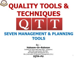 QUALITY TOOLS &
TECHNIQUES
By: -
Hakeem–Ur–Rehman
Certified Six Sigma Black Belt (SQII – Singapore)
IRCA (UK) Lead Auditor ISO 9001
MS–Total Quality Management (P.U.)
MSc (Information & Operations Management) (P.U.)
IQTM–PU
1
TQ T
SEVEN MANAGEMENT & PLANNING
TOOLS
 