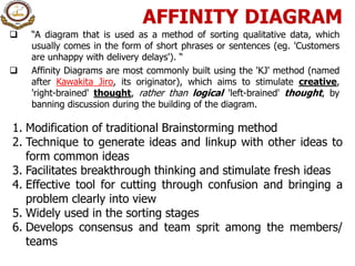 AFFINITY DIAGRAM
 “A diagram that is used as a method of sorting qualitative data, which
usually comes in the form of short phrases or sentences (eg. 'Customers
are unhappy with delivery delays'). “
 Affinity Diagrams are most commonly built using the 'KJ' method (named
after Kawakita Jiro, its originator), which aims to stimulate creative,
'right-brained' thought, rather than logical 'left-brained' thought, by
banning discussion during the building of the diagram.
1. Modification of traditional Brainstorming method
2. Technique to generate ideas and linkup with other ideas to
form common ideas
3. Facilitates breakthrough thinking and stimulate fresh ideas
4. Effective tool for cutting through confusion and bringing a
problem clearly into view
5. Widely used in the sorting stages
6. Develops consensus and team sprit among the members/
teams
 