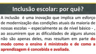 Inclusão escolar: por quê?
A inclusão é uma inovação que implica um esforço
de modernização das condições atuais da maioria de
nossas escolas – especialmente as de nível básico - ,
ao assumirem que as dificuldades de alguns alunos
não são apenas deles, mas resultam em parte do
modo como o ensino é ministrado e de como a
aprendizagem é concebida e avaliada.
 