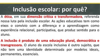 A ética, em sua dimensão crítica e transformadora, referenda
nossa luta pela inclusão escolar. As ações educativas tem como
eixos o convívio com a diferença e a aprendizagem como
experiência relacional, participativa, que produz sentido para o
aluno.
A inclusão é produto de uma educação plural, democrática e
transgressora. O aluno da escola inclusiva é outro sujeito, que
não tem uma identidade determinada por modelos ideais,
permanentes, essenciais.
Inclusão escolar: por quê?
 
