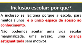 A inclusão se legitima porque a escola, para
muitos alunos, é o único espaço de acesso ao
conhecimento.
Não podemos aceitar uma vida escolar
marginalizada, uma evasão, uma criança
estigmatizada sem motivos.
Inclusão escolar: por quê?
 