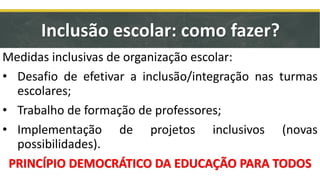Medidas inclusivas de organização escolar:
• Desafio de efetivar a inclusão/integração nas turmas
escolares;
• Trabalho de formação de professores;
• Implementação de projetos inclusivos (novas
possibilidades).
PRINCÍPIO DEMOCRÁTICO DA EDUCAÇÃO PARA TODOS
Inclusão escolar: como fazer?
 